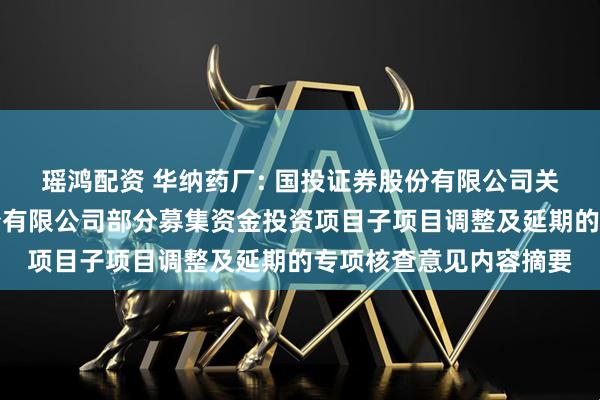 瑶鸿配资 华纳药厂: 国投证券股份有限公司关于湖南华纳大药厂股份有限公司部分募集资金投资项目子项目调整及延期的专项核查意见内容摘要