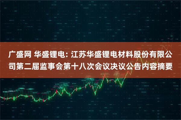 广盛网 华盛锂电: 江苏华盛锂电材料股份有限公司第二届监事会第十八次会议决议公告内容摘要