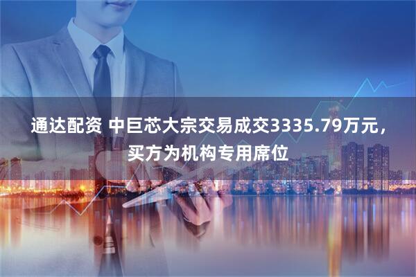 通达配资 中巨芯大宗交易成交3335.79万元，买方为机构专用席位