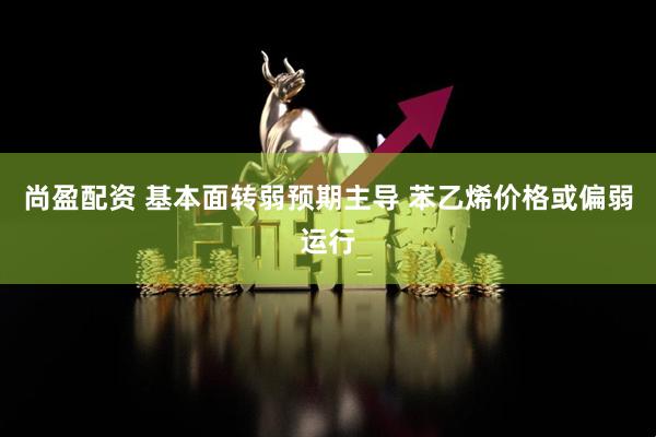 尚盈配资 基本面转弱预期主导 苯乙烯价格或偏弱运行