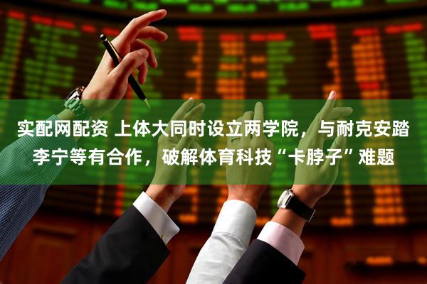 实配网配资 上体大同时设立两学院，与耐克安踏李宁等有合作，破解体育科技“卡脖子”难题