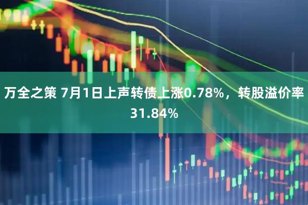 万全之策 7月1日上声转债上涨0.78%，转股溢价率31.84%