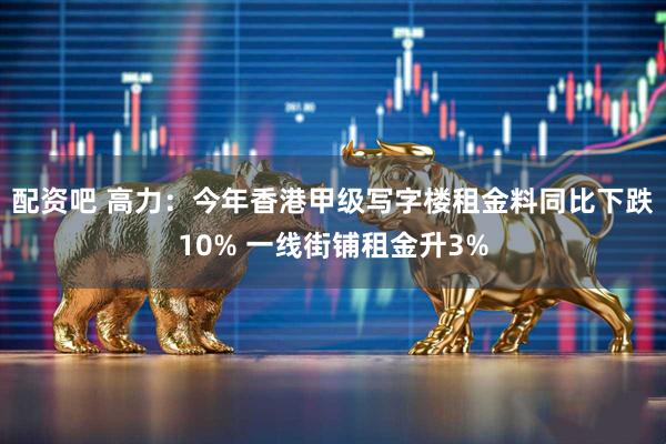 配资吧 高力：今年香港甲级写字楼租金料同比下跌10% 一线街铺租金升3%