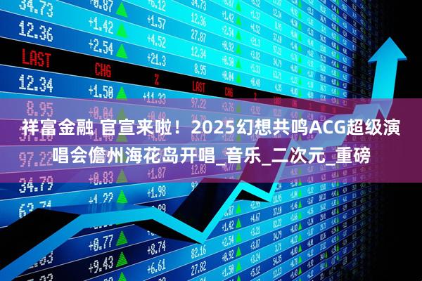 祥富金融 官宣来啦！2025幻想共鸣ACG超级演唱会儋州海花岛开唱_音乐_二次元_重磅