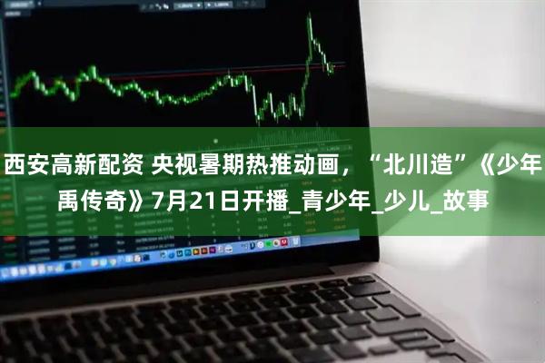 西安高新配资 央视暑期热推动画，“北川造”《少年禹传奇》7月21日开播_青少年_少儿_故事