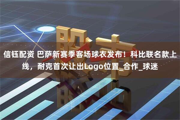 信钰配资 巴萨新赛季客场球衣发布！科比联名款上线，耐克首次让出Logo位置_合作_球迷