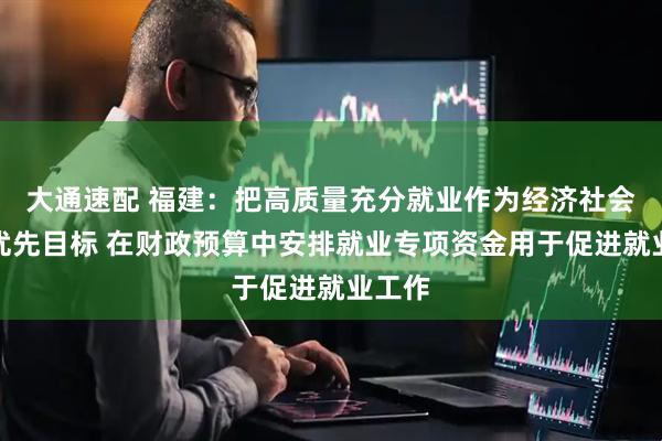 大通速配 福建：把高质量充分就业作为经济社会发展优先目标 在财政预算中安排就业专项资金用于促进就业工作