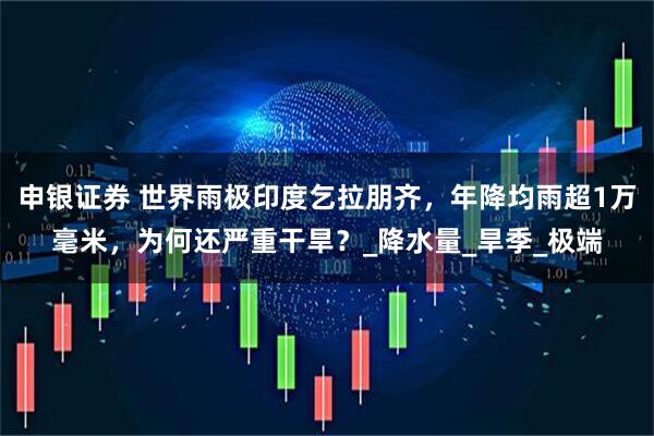 申银证券 世界雨极印度乞拉朋齐，年降均雨超1万毫米，为何还严重干旱？_降水量_旱季_极端