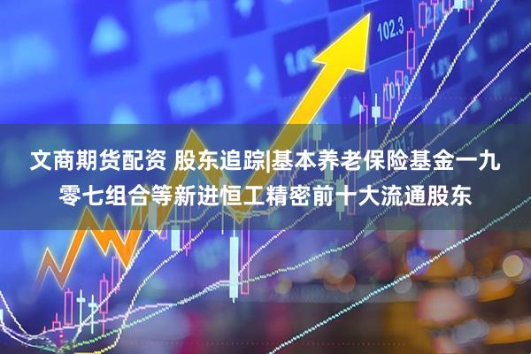 文商期货配资 股东追踪|基本养老保险基金一九零七组合等新进恒工精密前十大流通股东