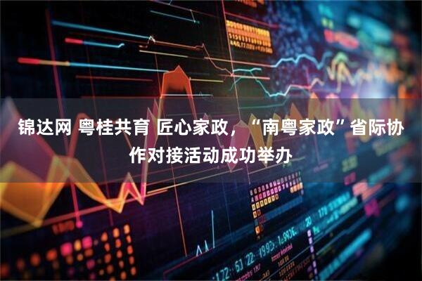 锦达网 粤桂共育 匠心家政，“南粤家政”省际协作对接活动成功举办