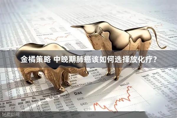 金橘策略 中晚期肺癌该如何选择放化疗？