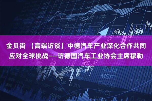 金贝街 【高端访谈】中德汽车产业深化合作共同应对全球挑战——访德国汽车工业协会主席穆勒