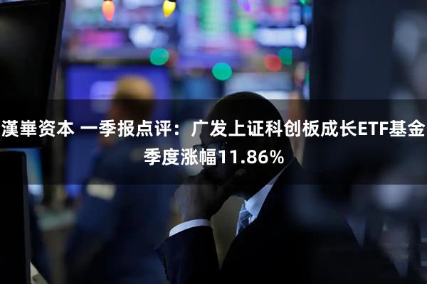 漢崋资本 一季报点评：广发上证科创板成长ETF基金季度涨幅11.86%