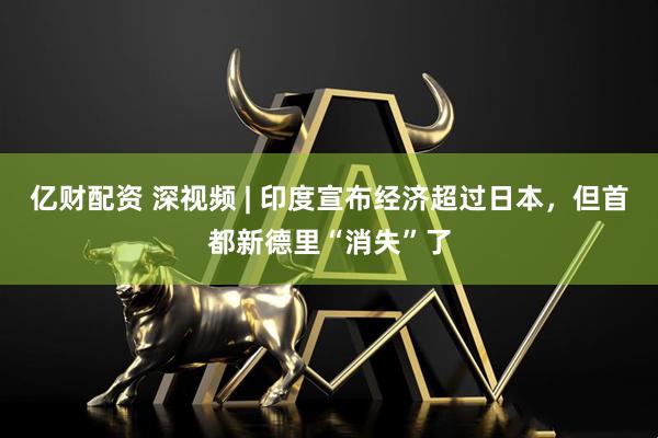 亿财配资 深视频 | 印度宣布经济超过日本，但首都新德里“消失”了