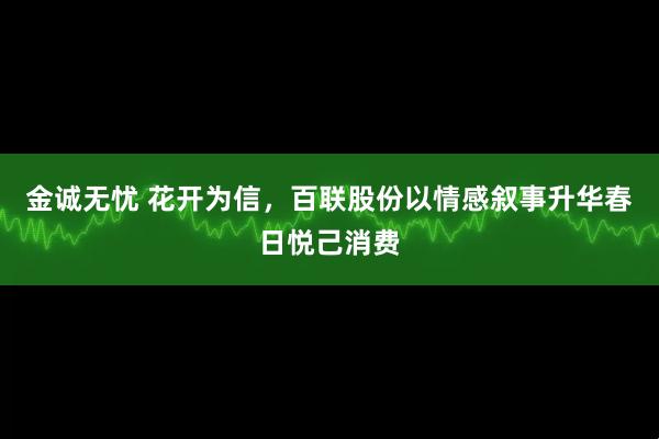 金诚无忧 花开为信，百联股份以情感叙事升华春日悦己消费