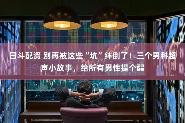 日斗配资 别再被这些“坑”绊倒了!三个男科超声小故事,给所有男性提个醒