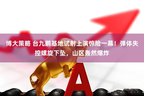 博大策略 台九鹏基地试射上演惊险一幕！弹体失控螺旋下坠，山区轰然爆炸