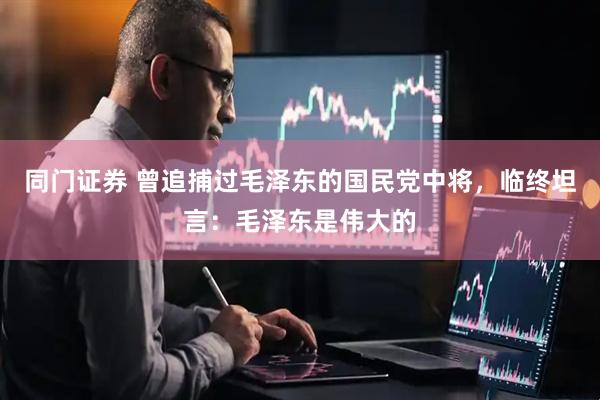 同门证券 曾追捕过毛泽东的国民党中将，临终坦言：毛泽东是伟大的