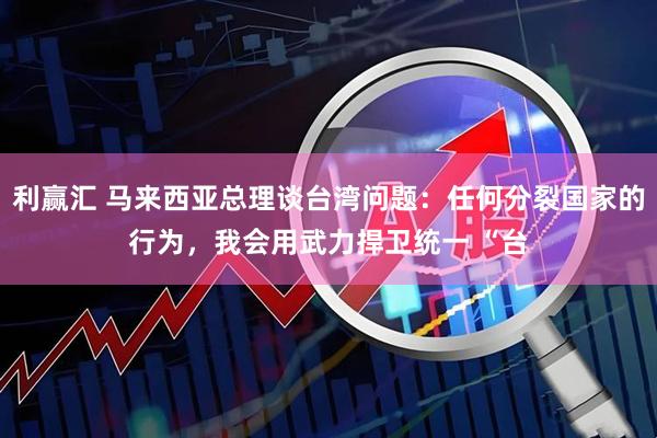 利赢汇 马来西亚总理谈台湾问题：任何分裂国家的行为，我会用武力捍卫统一 “台