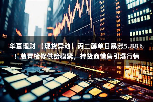 华夏理财 【现货异动】丙二醇单日暴涨5.88%！装置检修供给骤紧，持货商惜售引爆行情